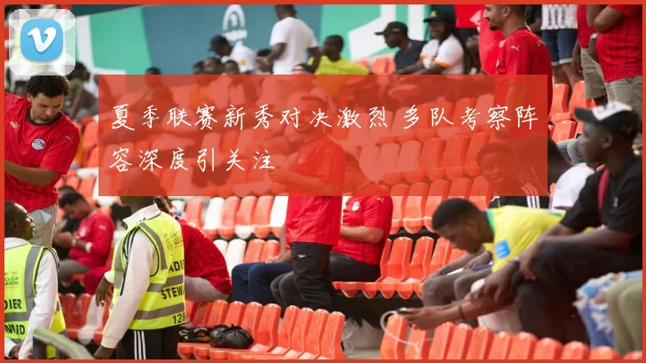 夏季联赛新秀对决激烈 多队考察阵容深度引关注
