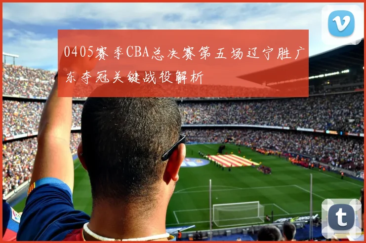 0405赛季CBA总决赛第五场辽宁胜广东夺冠关键战役解析