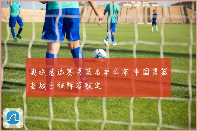 奥运落选赛男篮名单公布 中国男篮备战出征阵容敲定