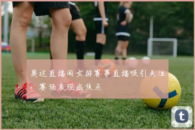 奥运直播间女排赛事直播吸引关注，赛场表现成焦点
