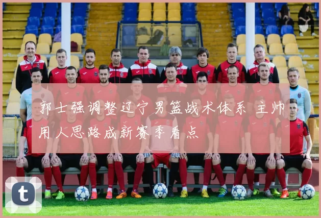 郭士强调整辽宁男篮战术体系 主帅用人思路成新赛季看点