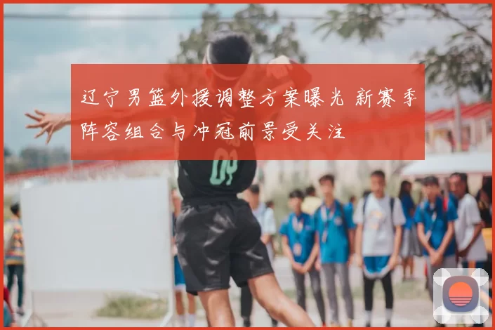 辽宁男篮外援调整方案曝光 新赛季阵容组合与冲冠前景受关注