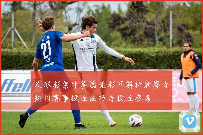 足球彩票计算器竞彩网解析新赛季热门赛事投注技巧与投注参考