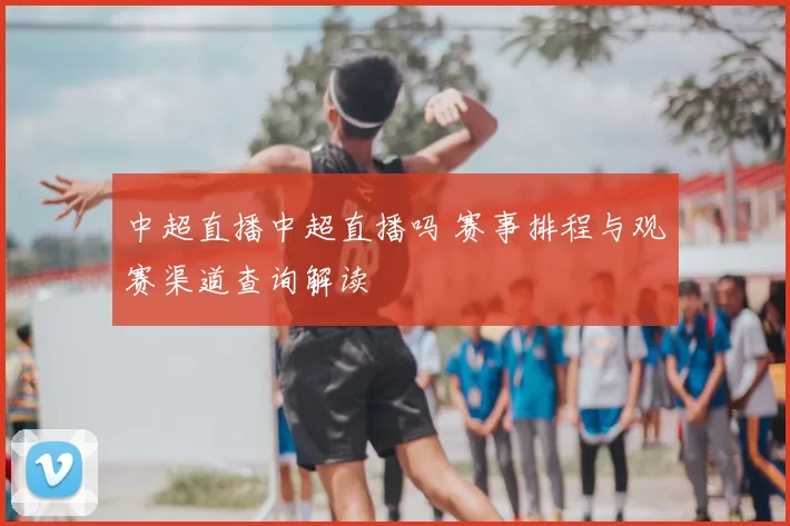 中超直播中超直播吗 赛事排程与观赛渠道查询解读