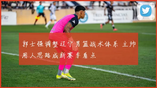郭士强调整辽宁男篮战术体系 主帅用人思路成新赛季看点