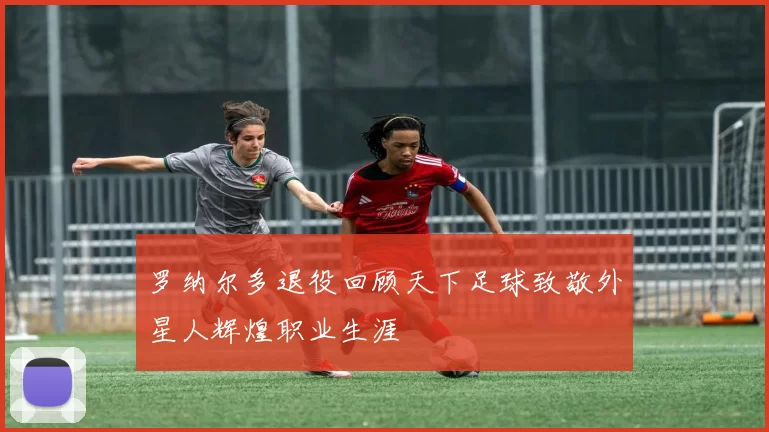 罗纳尔多退役回顾天下足球致敬外星人辉煌职业生涯