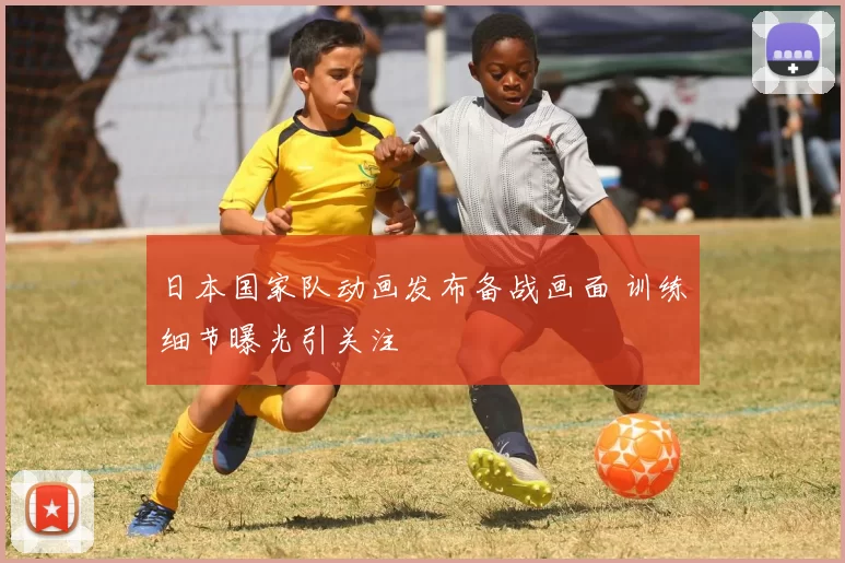 日本国家队动画发布备战画面 训练细节曝光引关注
