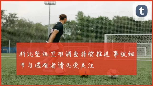 科比坠机空难调查持续推进 事故细节与遇难者情况受关注