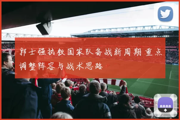 郭士强执教国家队备战新周期 重点调整阵容与战术思路