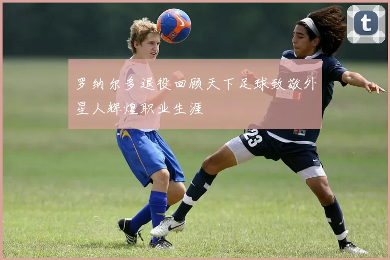 罗纳尔多退役回顾天下足球致敬外星人辉煌职业生涯