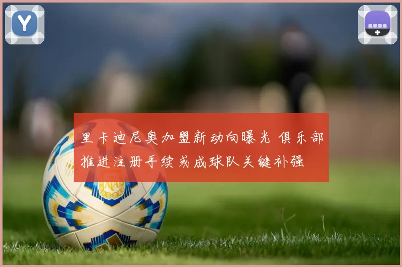 里卡迪尼奥加盟新动向曝光 俱乐部推进注册手续或成球队关键补强