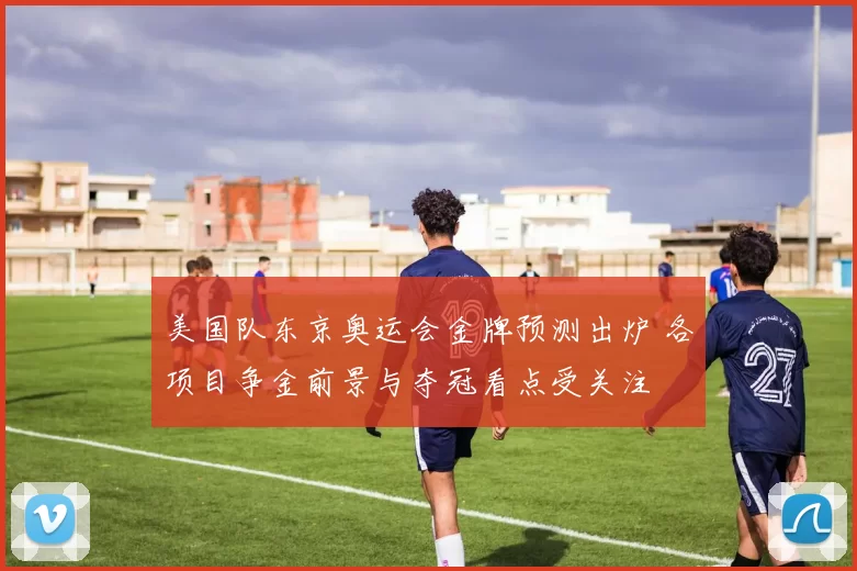 美国队东京奥运会金牌预测出炉 各项目争金前景与夺冠看点受关注