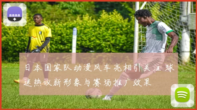 日本国家队动漫风车亮相引关注 球迷热议新形象与赛场推广效果