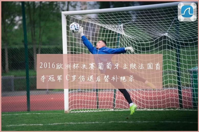 2016欧洲杯决赛葡萄牙击败法国首夺冠军 C罗伤退后替补绝杀