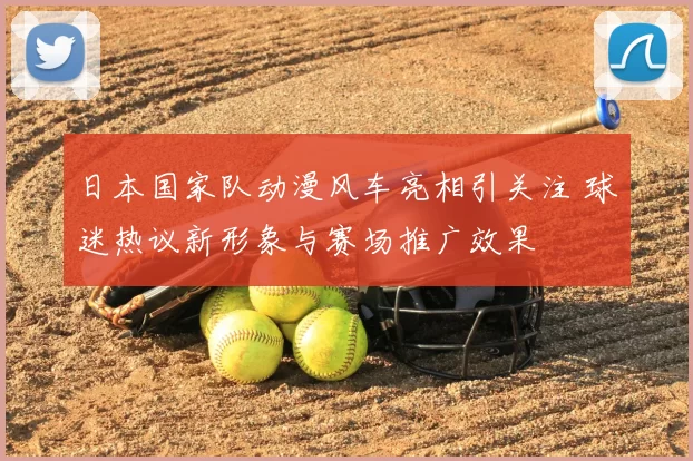 日本国家队动漫风车亮相引关注 球迷热议新形象与赛场推广效果