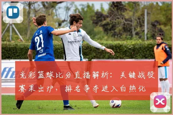 竞彩篮球比分直播解析:关键战役赛果出炉,排名争夺进入白热化