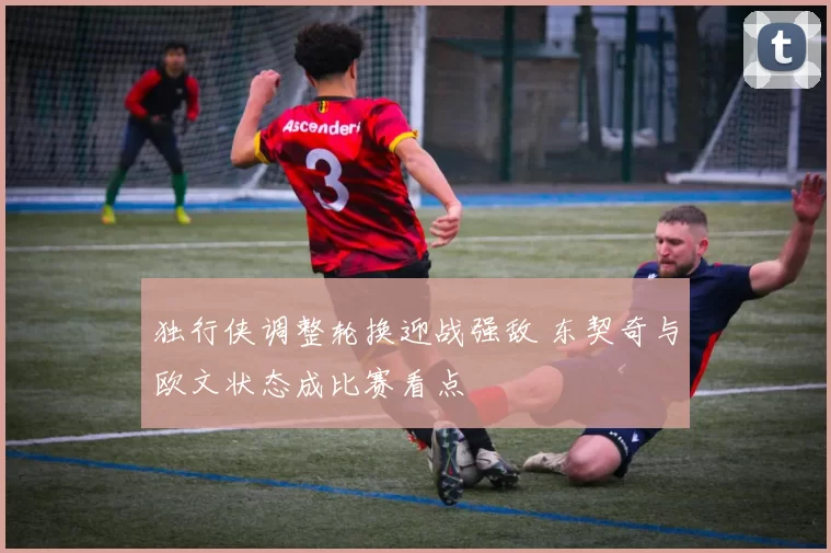 独行侠调整轮换迎战强敌 东契奇与欧文状态成比赛看点