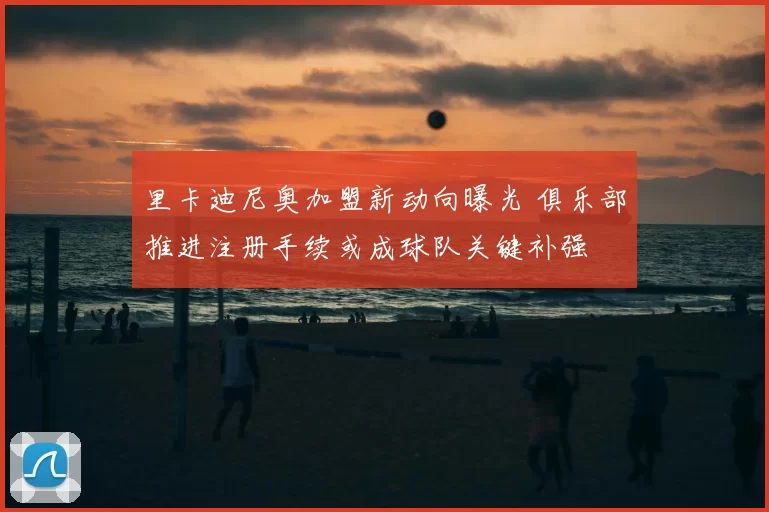 里卡迪尼奥加盟新动向曝光 俱乐部推进注册手续或成球队关键补强