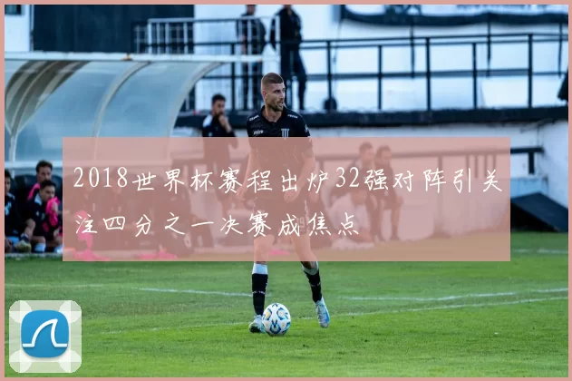 2018世界杯赛程出炉32强对阵引关注四分之一决赛成焦点