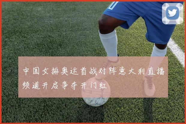 中国女排奥运首战对阵意大利直播频道开启争夺开门红