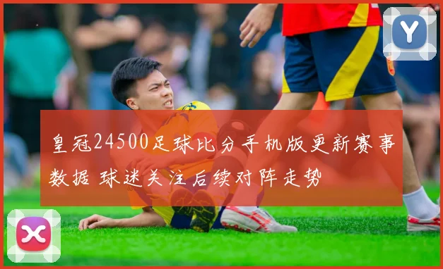皇冠24500足球比分手机版更新赛事数据 球迷关注后续对阵走势