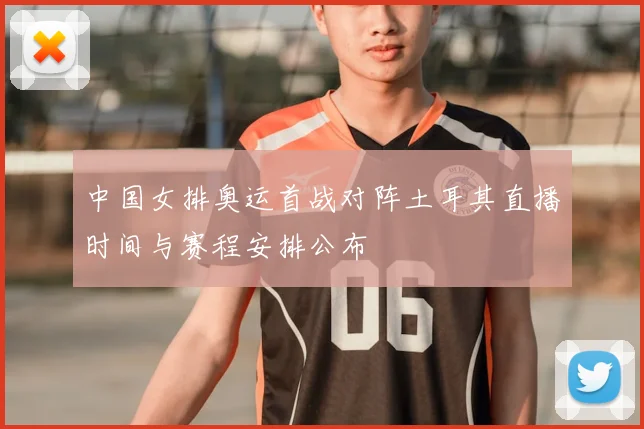中国女排奥运首战对阵土耳其直播时间与赛程安排公布