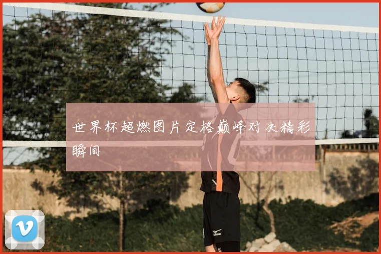 世界杯超燃图片定格巅峰对决精彩瞬间
