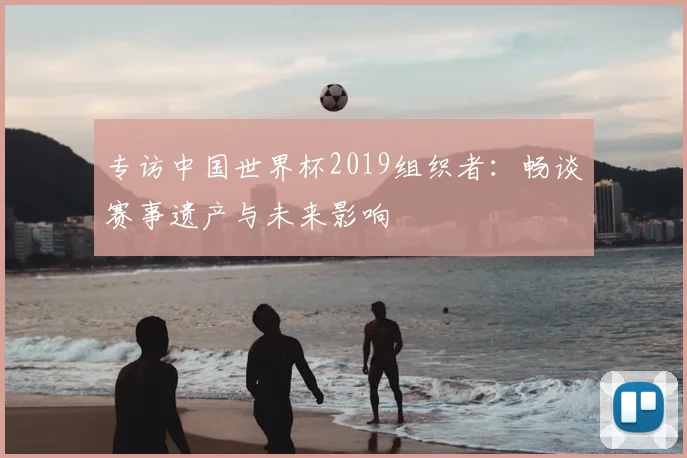 专访中国世界杯2019组织者:畅谈赛事遗产与未来影响