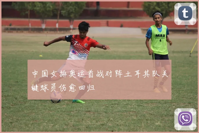 中国女排奥运首战对阵土耳其队关键球员伤愈回归
