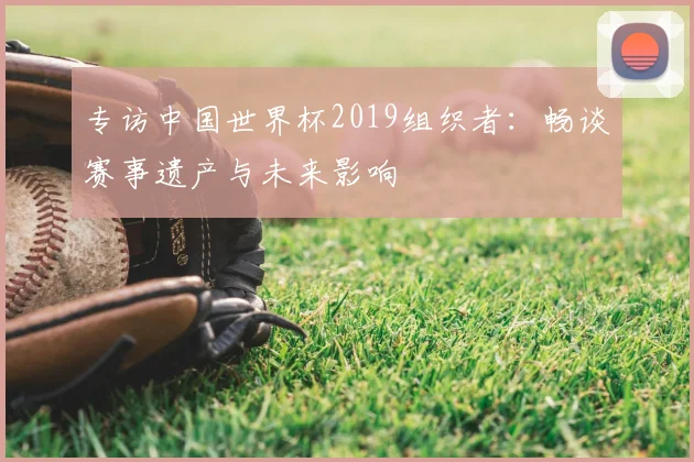 专访中国世界杯2019组织者:畅谈赛事遗产与未来影响