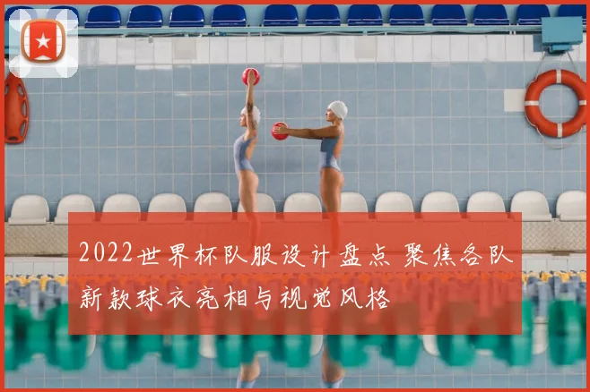 2022世界杯队服设计盘点 聚焦各队新款球衣亮相与视觉风格