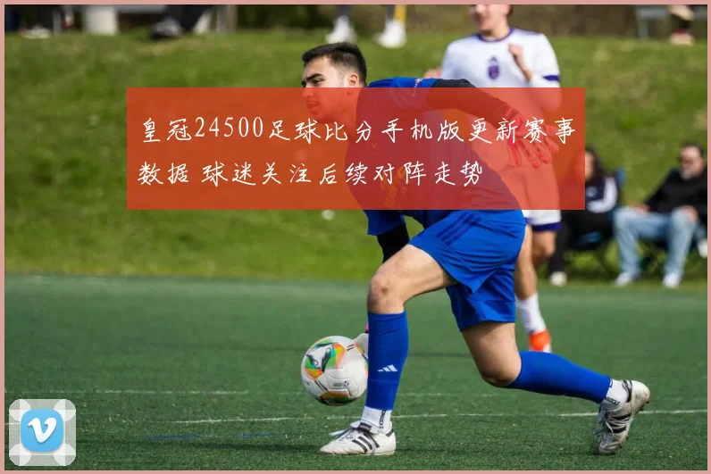 皇冠24500足球比分手机版更新赛事数据 球迷关注后续对阵走势
