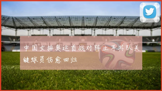 中国女排奥运首战对阵土耳其队关键球员伤愈回归