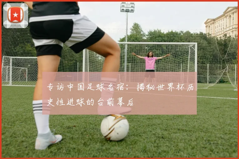专访中国足球名宿:揭秘世界杯历史性进球的台前幕后