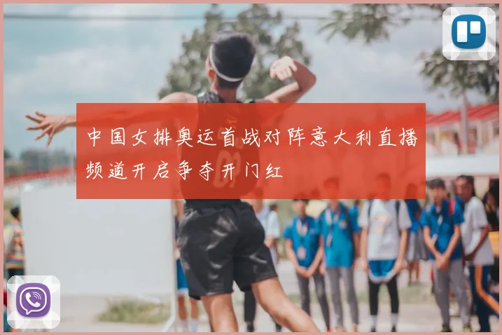 中国女排奥运首战对阵意大利直播频道开启争夺开门红