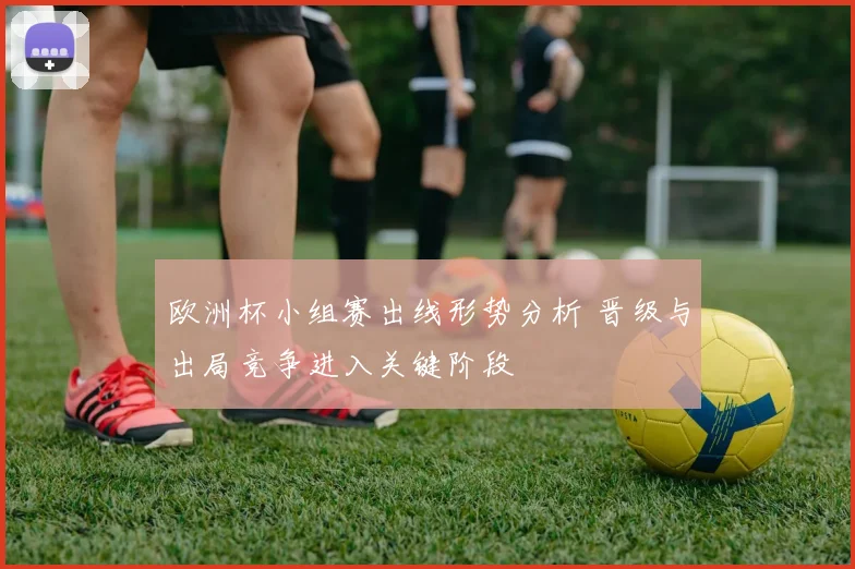 欧洲杯小组赛出线形势分析 晋级与出局竞争进入关键阶段