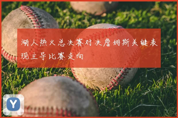 湖人热火总决赛对决詹姆斯关键表现主导比赛走向