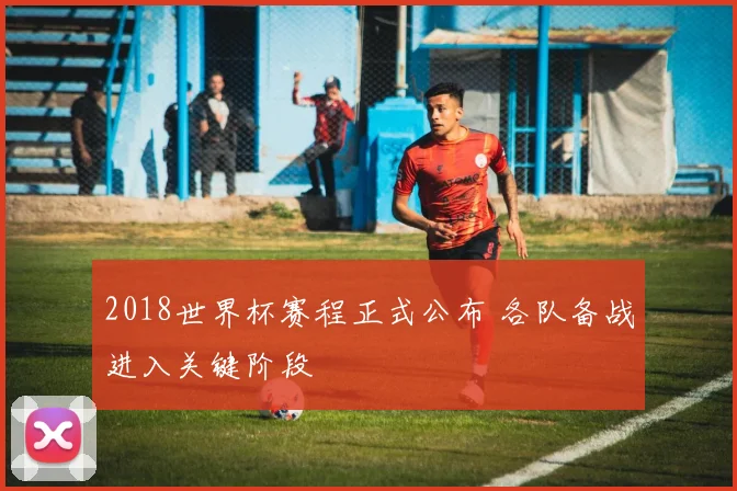 2018世界杯赛程正式公布 各队备战进入关键阶段