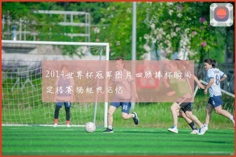 2014世界杯冠军图片回顾捧杯瞬间定格赛场经典记忆