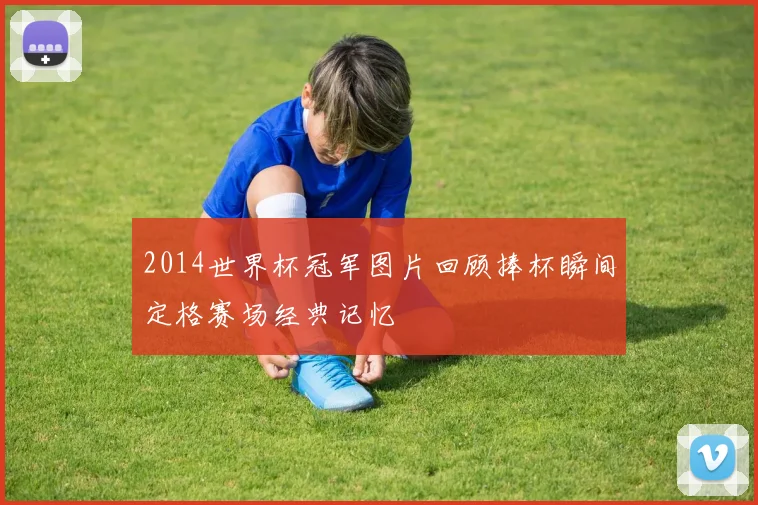 2014世界杯冠军图片回顾捧杯瞬间定格赛场经典记忆
