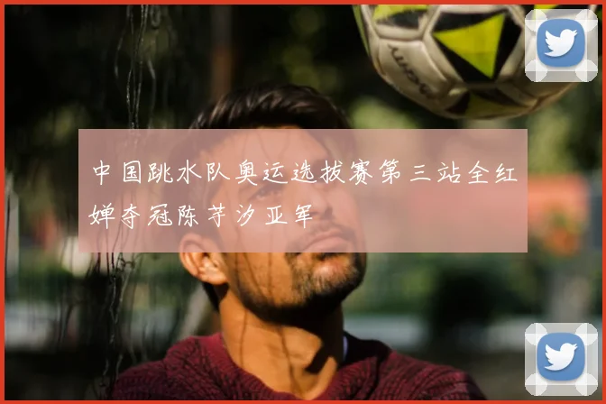 中国跳水队奥运选拔赛第三站全红婵夺冠陈芋汐亚军